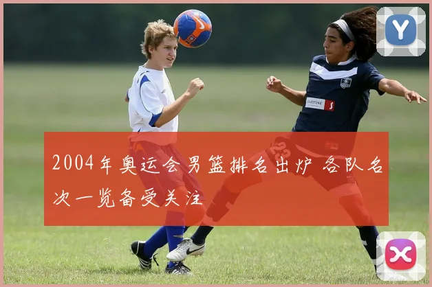 2004年奥运会男篮排名出炉 各队名次一览备受关注