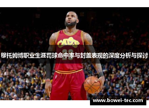 穆托姆博职业生涯罚球命中率与封盖表现的深度分析与探讨