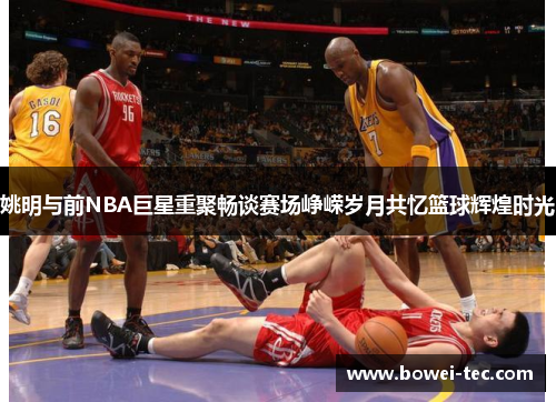 姚明与前NBA巨星重聚畅谈赛场峥嵘岁月共忆篮球辉煌时光