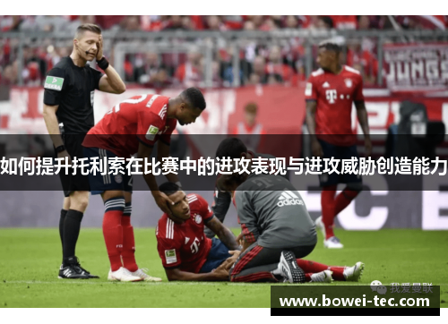 如何提升托利索在比赛中的进攻表现与进攻威胁创造能力