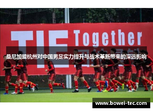 桑尼加盟杭州对中国男足实力提升与战术革新带来的深远影响