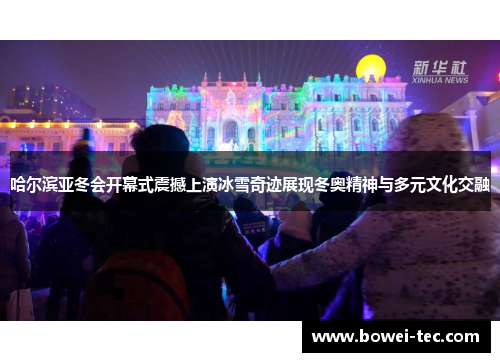哈尔滨亚冬会开幕式震撼上演冰雪奇迹展现冬奥精神与多元文化交融