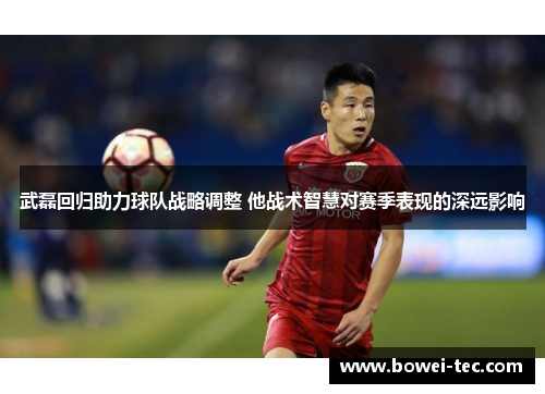 武磊回归助力球队战略调整 他战术智慧对赛季表现的深远影响