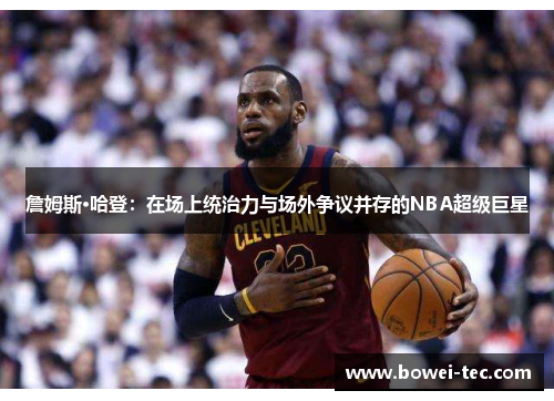 詹姆斯·哈登：在场上统治力与场外争议并存的NBA超级巨星